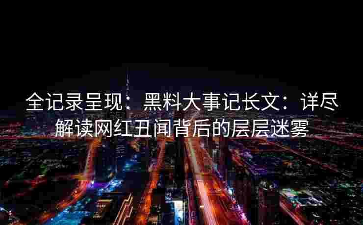 全记录呈现:黑料大事记长文:详尽解读网红丑闻背后的层层迷雾 全记录呈现:黑料大事记长文:详尽解读网红丑闻背后的层层迷雾