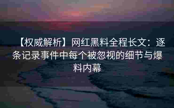 【权威解析】网红黑料全程长文：逐条记录事件中每个被忽视的细节与爆料内幕
