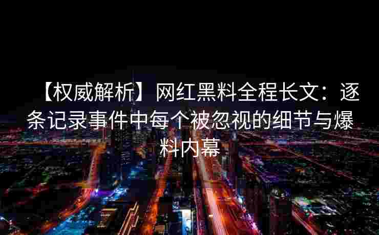 【权威解析】网红黑料全程长文：逐条记录事件中每个被忽视的细节与爆料内幕