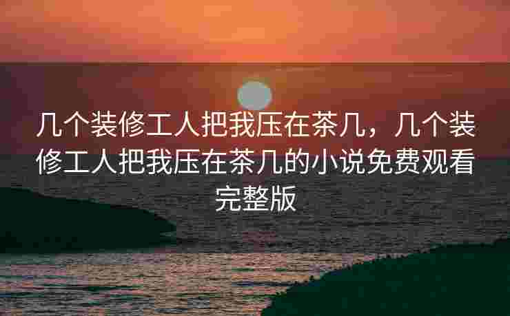 几个装修工人把我压在茶几，几个装修工人把我压在茶几的小说免费观看完整版