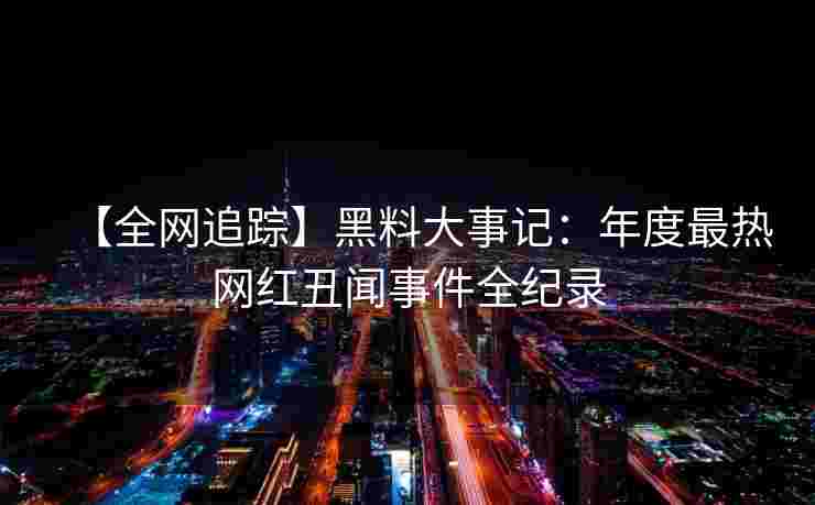 【全网追踪】黑料大事记：年度最热网红丑闻事件全纪录