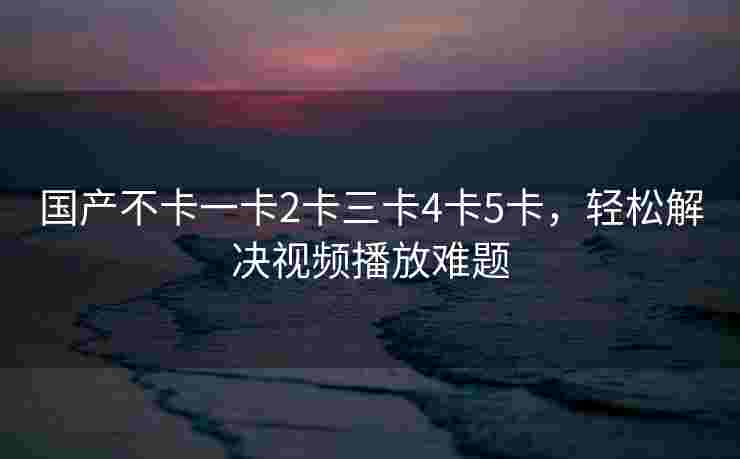 国产不卡一卡2卡三卡4卡5卡，轻松解决视频播放难题