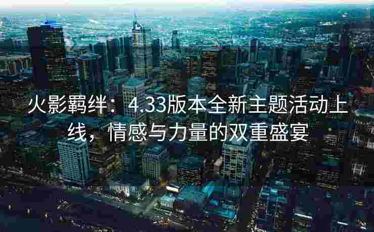火影羁绊：4.33版本全新主题活动上线，情感与力量的双重盛宴