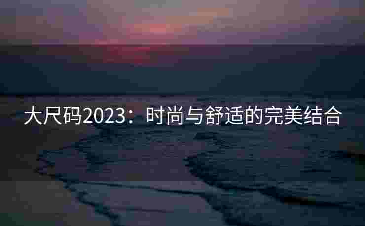 大尺码2023：时尚与舒适的完美结合