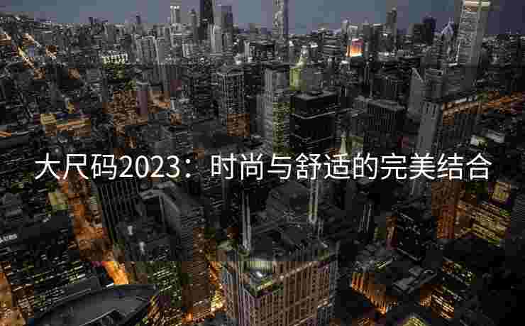 大尺码2023：时尚与舒适的完美结合