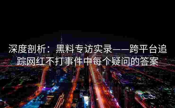 深度剖析：黑料专访实录——跨平台追踪网红不打事件中每个疑问的答案