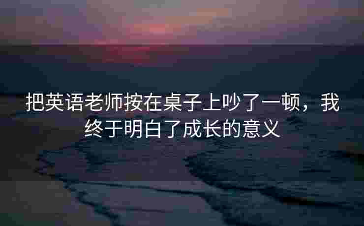 把英语老师按在桌子上吵了一顿，我终于明白了成长的意义