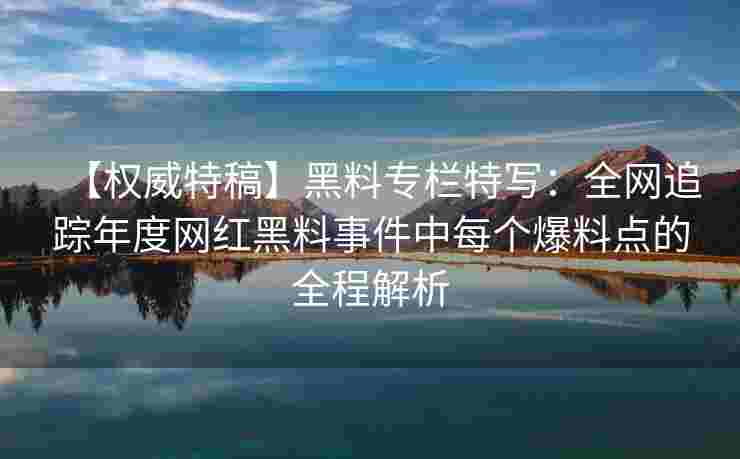 【权威特稿】黑料专栏特写:全网追踪年度网红黑料事件中每个爆料点的全程解析 【权威特稿】黑料专栏特写:全网追踪年度网红黑料事件中每个爆料点的全程解析