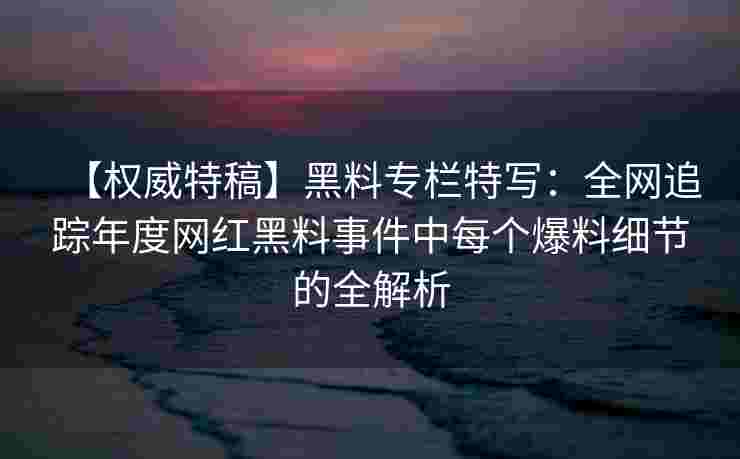 【权威特稿】黑料专栏特写:全网追踪年度网红黑料事件中每个爆料细节的全解析 【权威特稿】黑料专栏特写:全网追踪年度网红黑料事件中每个爆料细节的全解析