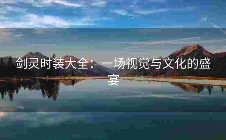 剑灵时装大全:一场视觉与文化的盛宴 剑灵时装大全:一场视觉与文化的盛宴