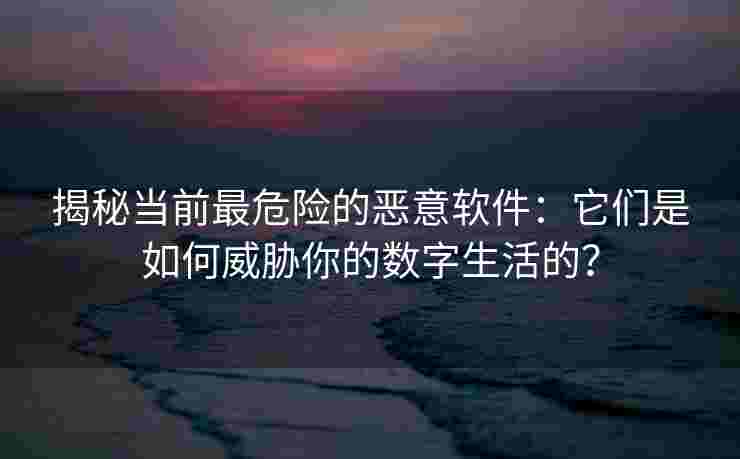 揭秘当前最危险的恶意软件：它们是如何威胁你的数字生活的？