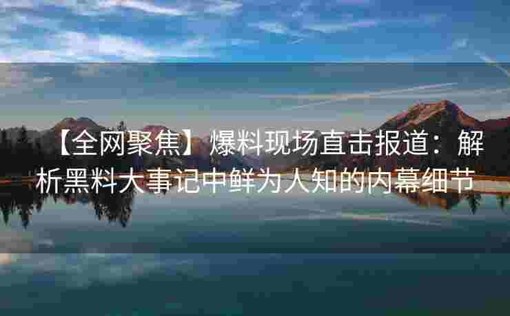 【全网聚焦】爆料现场直击报道:解析黑料大事记中鲜为人知的内幕细节 【全网聚焦】爆料现场直击报道:解析黑料大事记中鲜为人知的内幕细节