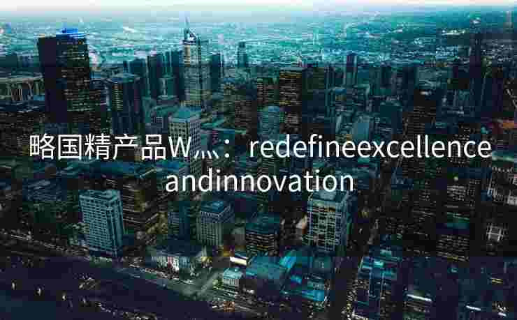 略国精产品W灬:redefineexcellenceandinnovation 略国精产品W灬:redefineexcellenceandinnovation