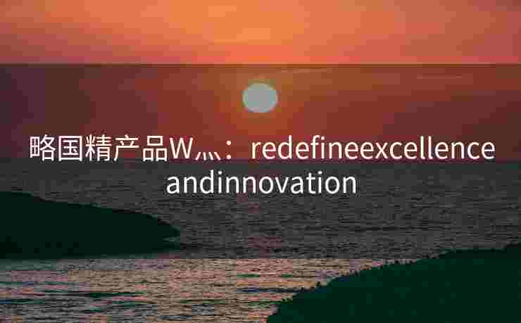 略国精产品W灬:redefineexcellenceandinnovation 略国精产品W灬:redefineexcellenceandinnovation