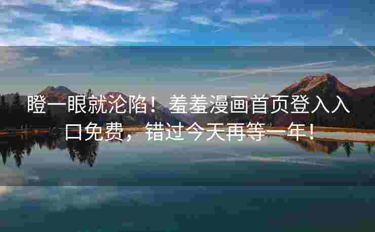 瞪一眼就沦陷!羞羞漫画首页登入入口免费,错过今天再等一年! 瞪一眼就沦陷!羞羞漫画首页登入入口免费,错过今天再等一年!