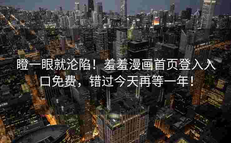 瞪一眼就沦陷!羞羞漫画首页登入入口免费,错过今天再等一年! 瞪一眼就沦陷!羞羞漫画首页登入入口免费,错过今天再等一年!