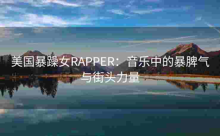 美国暴躁女RAPPER:音乐中的暴脾气与街头力量 美国暴躁女RAPPER:音乐中的暴脾气与街头力量
