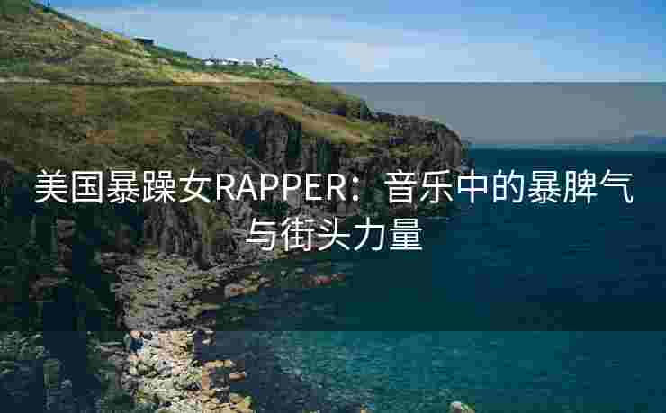 美国暴躁女RAPPER:音乐中的暴脾气与街头力量 美国暴躁女RAPPER:音乐中的暴脾气与街头力量